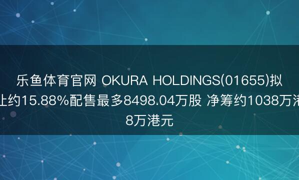 乐鱼体育官网 OKURA HOLDINGS(01655)拟折让约15.88%配售最多8498.04万股 净筹约1038万港元