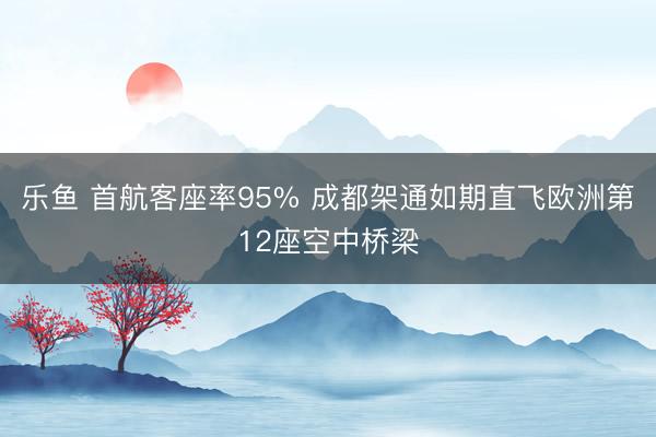 乐鱼 首航客座率95% 成都架通如期直飞欧洲第12座空中桥梁