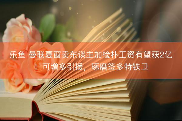 乐鱼 曼联夏窗卖东谈主加检朴工资有望获2亿！可增多引援，琢磨签多特铁卫