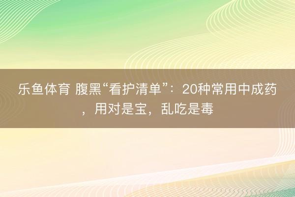 乐鱼体育 腹黑“看护清单”：20种常用中成药，用对是宝，乱吃是毒