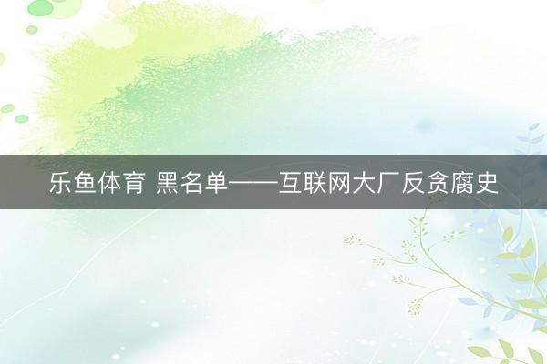 乐鱼体育 黑名单——互联网大厂反贪腐史