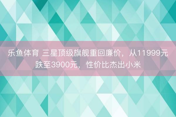 乐鱼体育 三星顶级旗舰重回廉价，从11999元跌至3900元，性价比杰出小米