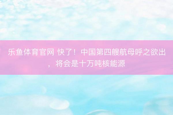 乐鱼体育官网 快了！中国第四艘航母呼之欲出，将会是十万吨核能源