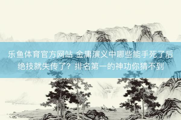 乐鱼体育官方网站 金庸演义中哪些能手死了后绝技就失传了？排名第一的神功你猜不到