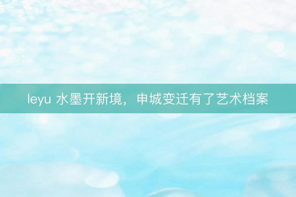 leyu 水墨开新境，申城变迁有了艺术档案