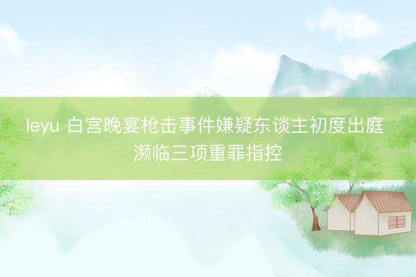 leyu 白宫晚宴枪击事件嫌疑东谈主初度出庭 濒临三项重罪指控