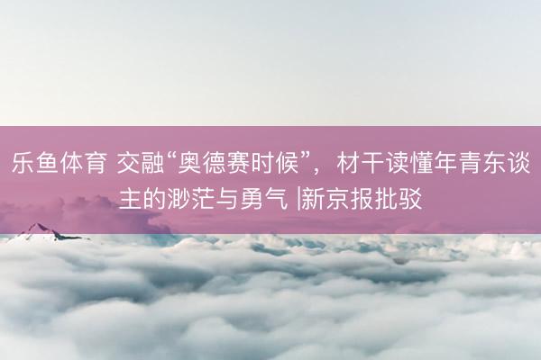 乐鱼体育 交融“奥德赛时候”，材干读懂年青东谈主的渺茫与勇气 |新京报批驳