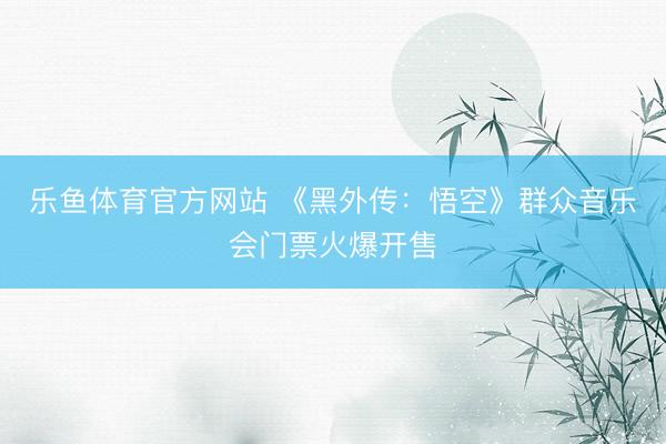 乐鱼体育官方网站 《黑外传：悟空》群众音乐会门票火爆开售