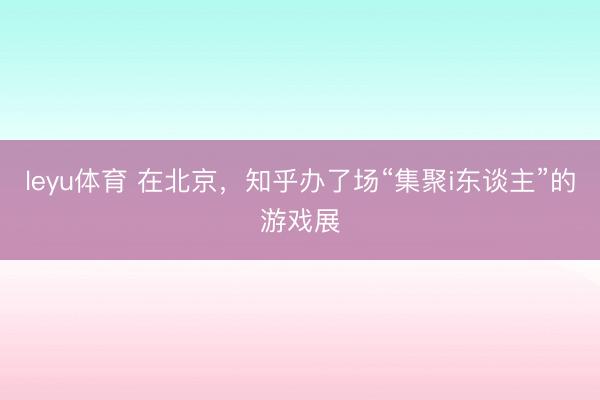 leyu体育 在北京，知乎办了场“集聚i东谈主”的游戏展