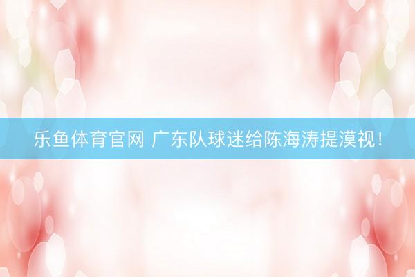 乐鱼体育官网 广东队球迷给陈海涛提漠视！