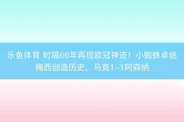 乐鱼体育 时隔66年再现欧冠神迹！小蜘蛛卓绝梅西创造历史，马竞1-1阿森纳