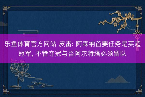 乐鱼体育官方网站 皮雷: 阿森纳首要任务是英超冠军, 不管夺冠与否阿尔特塔必须留队