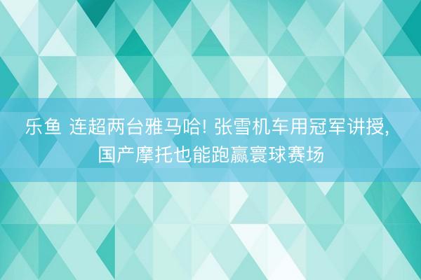 乐鱼 连超两台雅马哈! 张雪机车用冠军讲授, 国产摩托也能跑赢寰球赛场